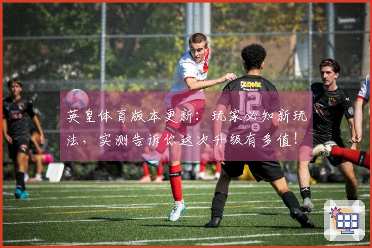 英皇体育版本更新：玩家必知新玩法，实测告诉你这次升级有多值！
