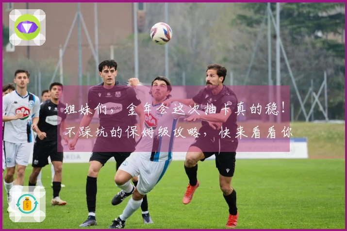 姐妹们，金年会这次抽卡真的稳！不踩坑的保姆级攻略，快来看看你也能欧皇附体！