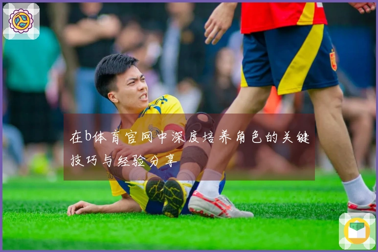 在b体育官网中深度培养角色的关键技巧与经验分享