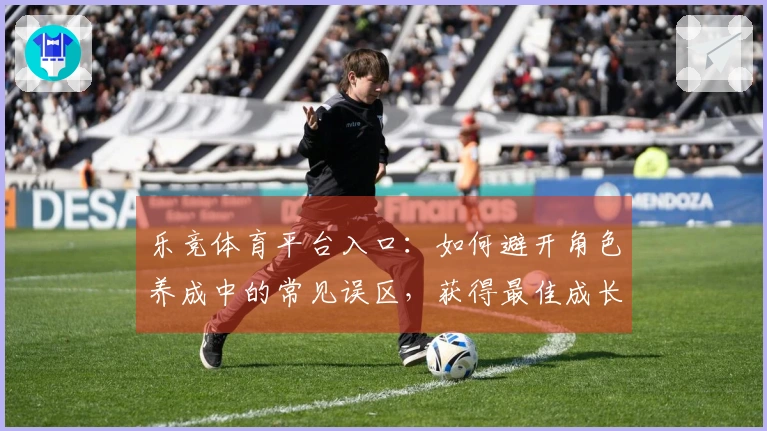 乐竞体育平台入口：如何避开角色养成中的常见误区，获得最佳成长体验