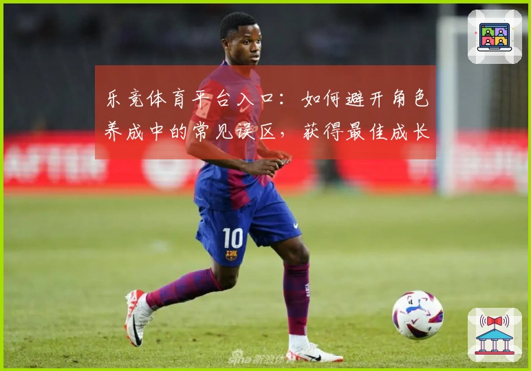 乐竞体育平台入口：如何避开角色养成中的常见误区，获得最佳成长体验