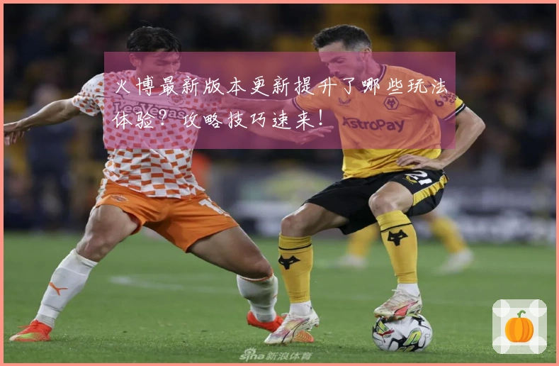 火博最新版本更新提升了哪些玩法体验？攻略技巧速来！
