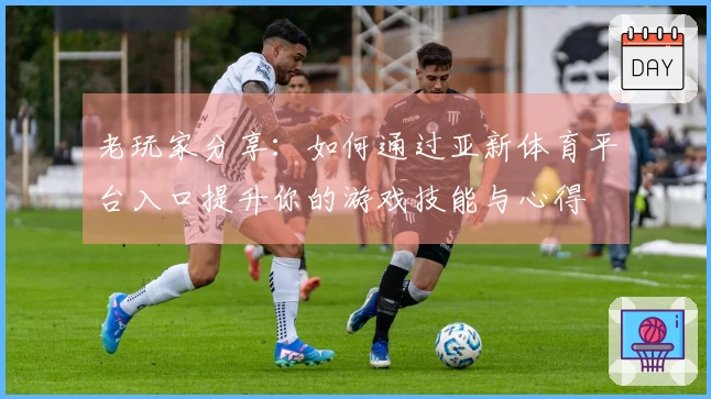 老玩家分享：如何通过亚新体育平台入口提升你的游戏技能与心得
